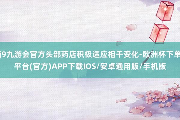 j9九游会官方头部药店积极适应相干变化-欧洲杯下单平台(官方)APP下载IOS/安卓通用版/手机版