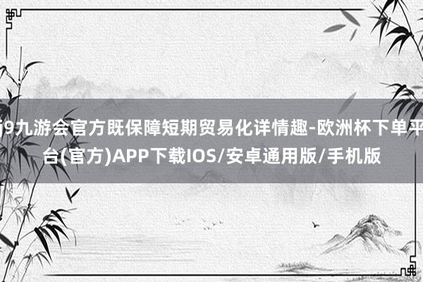 j9九游会官方既保障短期贸易化详情趣-欧洲杯下单平台(官方)APP下载IOS/安卓通用版/手机版