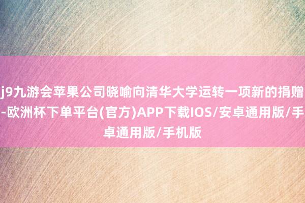 j9九游会苹果公司晓喻向清华大学运转一项新的捐赠策划-欧洲杯下单平台(官方)APP下载IOS/安卓通用版/手机版