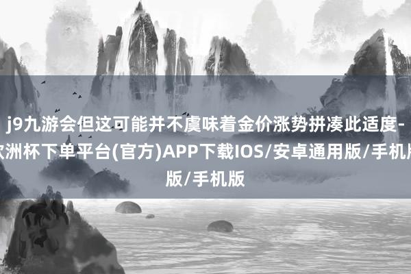 j9九游会但这可能并不虞味着金价涨势拼凑此适度-欧洲杯下单平台(官方)APP下载IOS/安卓通用版/手机版