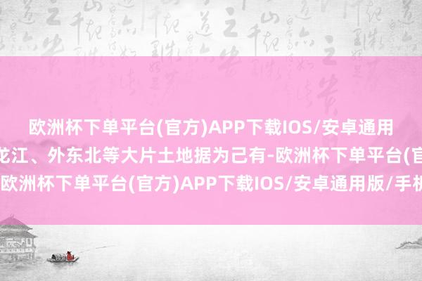 欧洲杯下单平台(官方)APP下载IOS/安卓通用版/手机版把中国的黑龙江、外东北等大片土地据为己有-欧洲杯下单平台(官方)APP下载IOS/安卓通用版/手机版