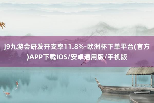 j9九游会研发开支率11.8%-欧洲杯下单平台(官方)APP下载IOS/安卓通用版/手机版