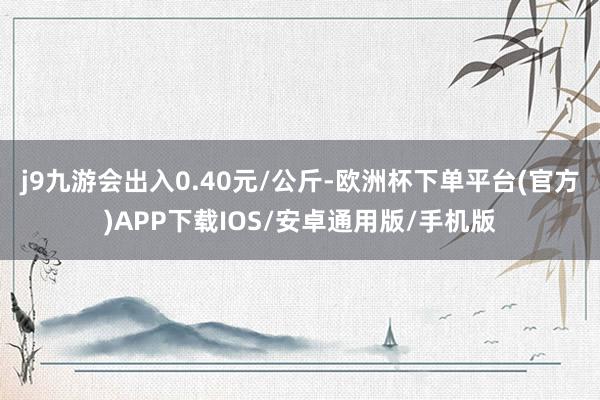 j9九游会出入0.40元/公斤-欧洲杯下单平台(官方)APP下载IOS/安卓通用版/手机版