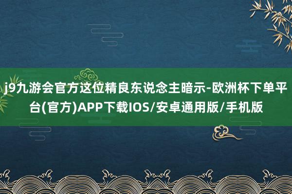 j9九游会官方 这位精良东说念主暗示-欧洲杯下单平台(官方)APP下载IOS/安卓通用版/手机版