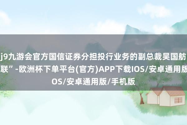 j9九游会官方国信证券分担投行业务的副总裁吴国舫被传“失联”-欧洲杯下单平台(官方)APP下载IOS/安卓通用版/手机版