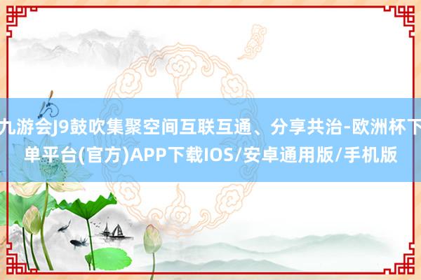 九游会J9鼓吹集聚空间互联互通、分享共治-欧洲杯下单平台(官方)APP下载IOS/安卓通用版/手机版