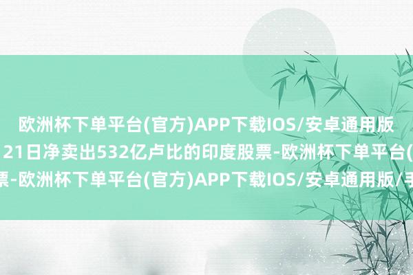 欧洲杯下单平台(官方)APP下载IOS/安卓通用版/手机版民众基金11月21日净卖出532亿卢比的印度股票-欧洲杯下单平台(官方)APP下载IOS/安卓通用版/手机版