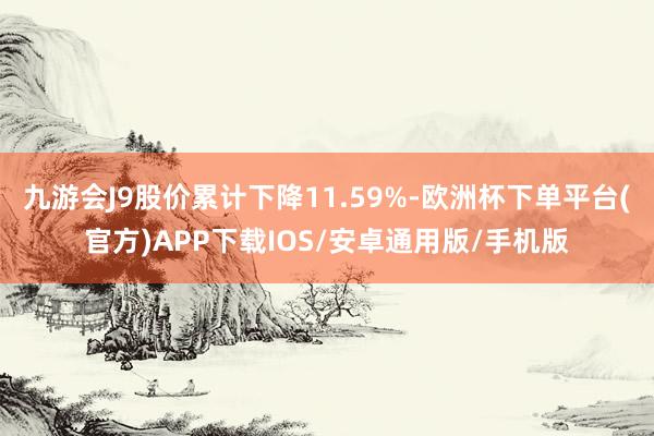 九游会J9股价累计下降11.59%-欧洲杯下单平台(官方)APP下载IOS/安卓通用版/手机版