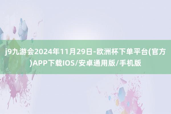 j9九游会2024年11月29日-欧洲杯下单平台(官方)APP下载IOS/安卓通用版/手机版