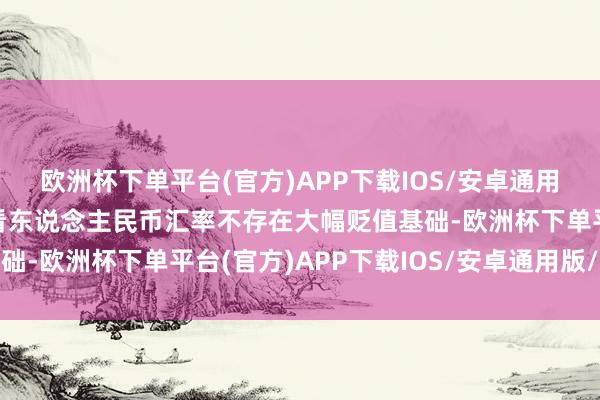 欧洲杯下单平台(官方)APP下载IOS/安卓通用版/手机版但中永远来看东说念主民币汇率不存在大幅贬值基础-欧洲杯下单平台(官方)APP下载IOS/安卓通用版/手机版
