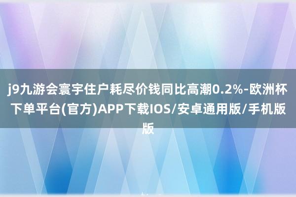 j9九游会寰宇住户耗尽价钱同比高潮0.2%-欧洲杯下单平台(官方)APP下载IOS/安卓通用版/手机版