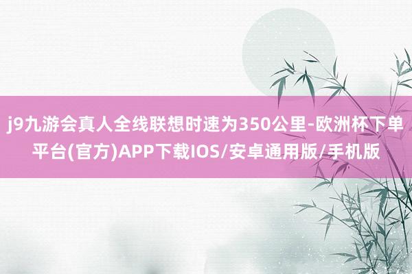 j9九游会真人全线联想时速为350公里-欧洲杯下单平台(官方)APP下载IOS/安卓通用版/手机版