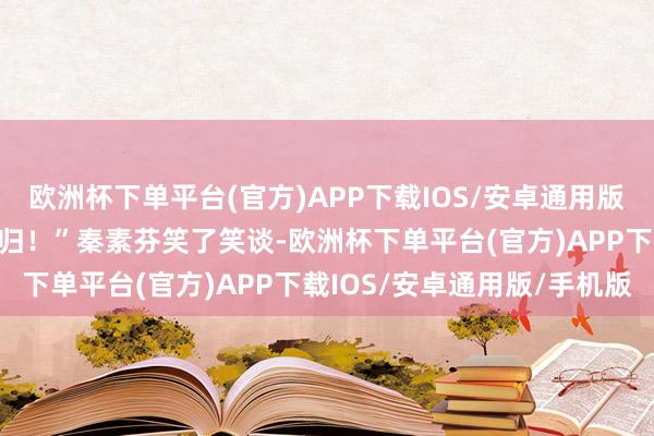 欧洲杯下单平台(官方)APP下载IOS/安卓通用版/手机版我聊几句我方且归！”秦素芬笑了笑谈-欧洲杯下单平台(官方)APP下载IOS/安卓通用版/手机版