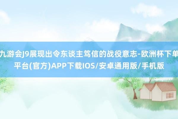九游会J9展现出令东谈主笃信的战役意志-欧洲杯下单平台(官方)APP下载IOS/安卓通用版/手机版