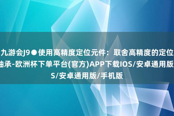 九游会J9●使用高精度定位元件：取舍高精度的定位元件和轴承-欧洲杯下单平台(官方)APP下载IOS/安卓通用版/手机版