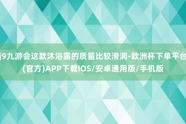 j9九游会这款沐浴露的质量比较滑润-欧洲杯下单平台(官方)APP下载IOS/安卓通用版/手机版