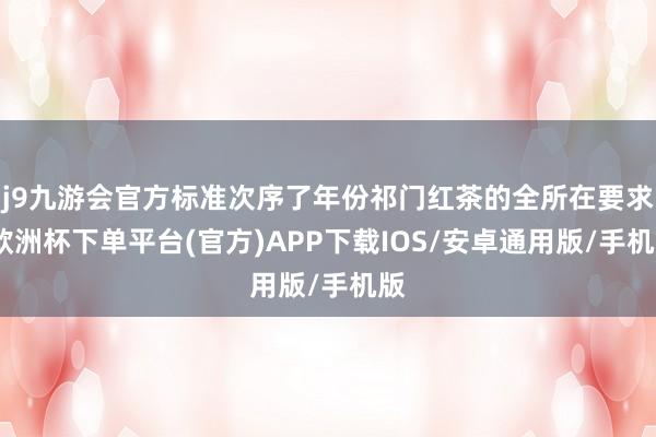 j9九游会官方标准次序了年份祁门红茶的全所在要求-欧洲杯下单平台(官方)APP下载IOS/安卓通用版/手机版