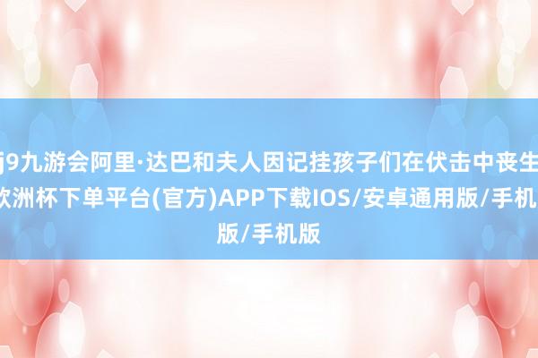 j9九游会阿里·达巴和夫人因记挂孩子们在伏击中丧生-欧洲杯下单平台(官方)APP下载IOS/安卓通用版/手机版