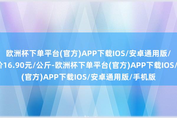 欧洲杯下单平台(官方)APP下载IOS/安卓通用版/手机版当日最高报价16.90元/公斤-欧洲杯下单平台(官方)APP下载IOS/安卓通用版/手机版