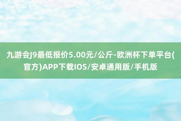 九游会J9最低报价5.00元/公斤-欧洲杯下单平台(官方)APP下载IOS/安卓通用版/手机版