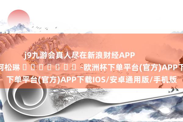 j9九游会真人尽在新浪财经APP            						株连剪辑：何松琳 							-欧洲杯下单平台(官方)APP下载IOS/安卓通用版/手机版