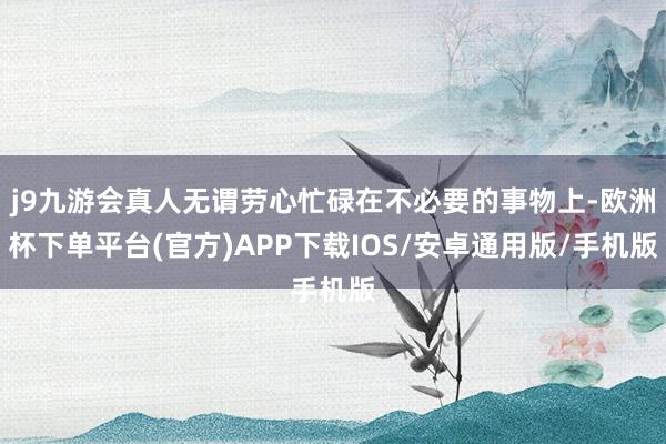 j9九游会真人无谓劳心忙碌在不必要的事物上-欧洲杯下单平台(官方)APP下载IOS/安卓通用版/手机版
