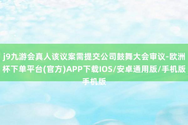 j9九游会真人该议案需提交公司鼓舞大会审议-欧洲杯下单平台(官方)APP下载IOS/安卓通用版/手机版