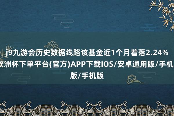 j9九游会历史数据线路该基金近1个月着落2.24%-欧洲杯下单平台(官方)APP下载IOS/安卓通用版/手机版