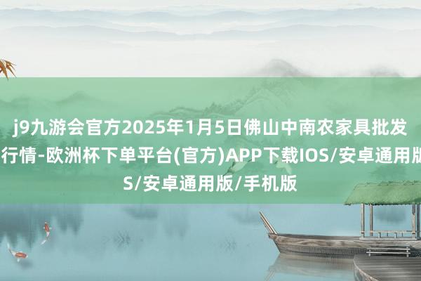 j9九游会官方2025年1月5日佛山中南农家具批发市集价钱行情-欧洲杯下单平台(官方)APP下载IOS/安卓通用版/手机版