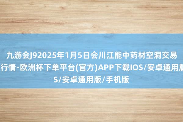 九游会J92025年1月5日会川江能中药材空洞交易市集价钱行情-欧洲杯下单平台(官方)APP下载IOS/安卓通用版/手机版