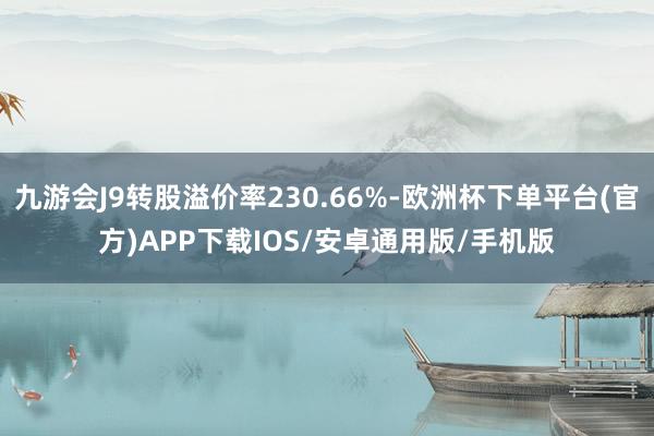 九游会J9转股溢价率230.66%-欧洲杯下单平台(官方)APP下载IOS/安卓通用版/手机版