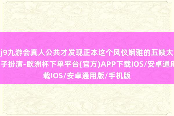 j9九游会真人公共才发现正本这个风仪娴雅的五姨太是一个男孩子扮演-欧洲杯下单平台(官方)APP下载IOS/安卓通用版/手机版