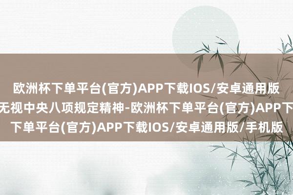 欧洲杯下单平台(官方)APP下载IOS/安卓通用版/手机版扞拒组织审查；无视中央八项规定精神-欧洲杯下单平台(官方)APP下载IOS/安卓通用版/手机版