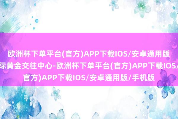 欧洲杯下单平台(官方)APP下载IOS/安卓通用版/手机版包括配置国际黄金交往中心-欧洲杯下单平台(官方)APP下载IOS/安卓通用版/手机版