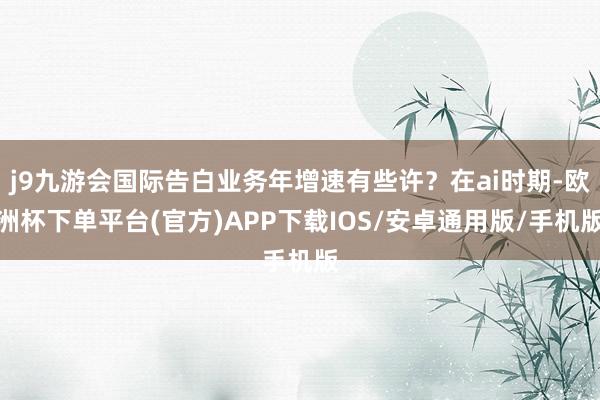j9九游会国际告白业务年增速有些许？在ai时期-欧洲杯下单平台(官方)APP下载IOS/安卓通用版/手机版
