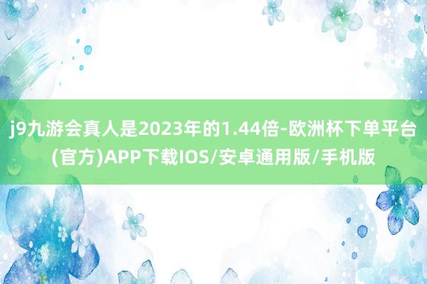 j9九游会真人是2023年的1.44倍-欧洲杯下单平台(官方)APP下载IOS/安卓通用版/手机版