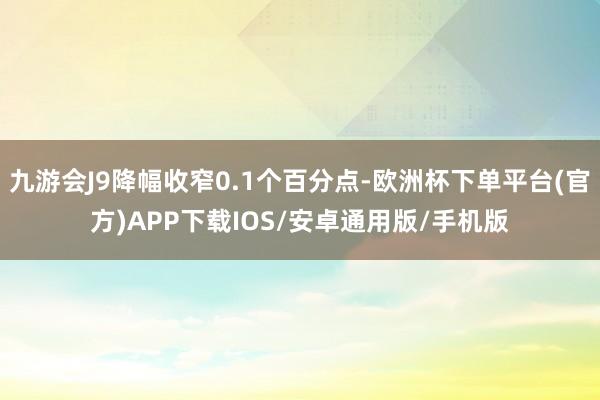 九游会J9降幅收窄0.1个百分点-欧洲杯下单平台(官方)APP下载IOS/安卓通用版/手机版