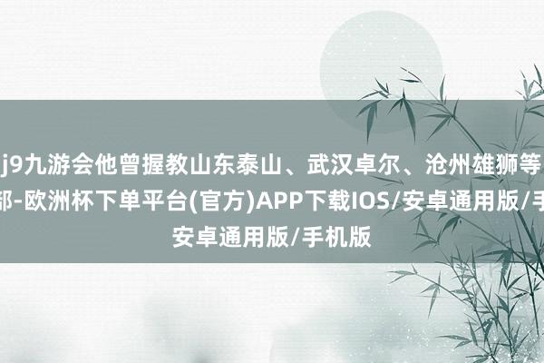 j9九游会他曾握教山东泰山、武汉卓尔、沧州雄狮等俱乐部-欧洲杯下单平台(官方)APP下载IOS/安卓通用版/手机版