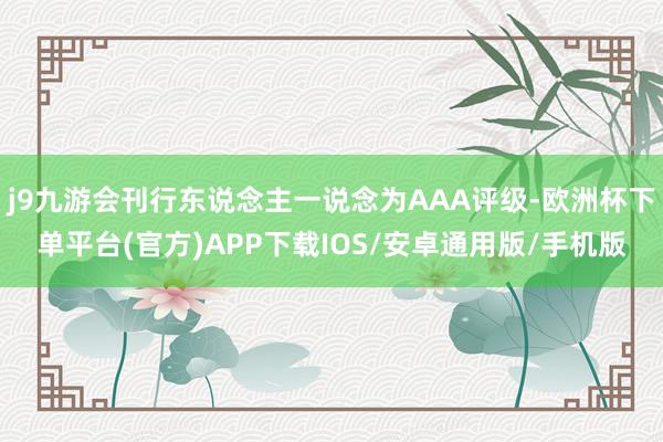 j9九游会刊行东说念主一说念为AAA评级-欧洲杯下单平台(官方)APP下载IOS/安卓通用版/手机版