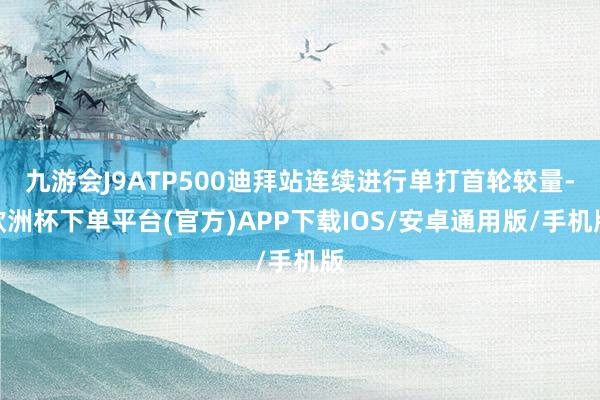 九游会J9ATP500迪拜站连续进行单打首轮较量-欧洲杯下单平台(官方)APP下载IOS/安卓通用版/手机版