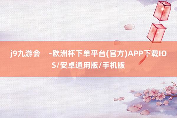 j9九游会    -欧洲杯下单平台(官方)APP下载IOS/安卓通用版/手机版