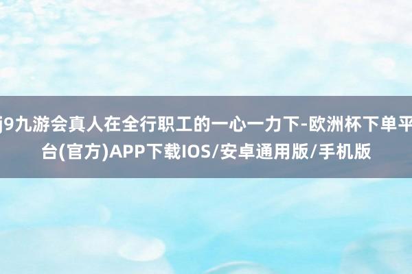 j9九游会真人在全行职工的一心一力下-欧洲杯下单平台(官方)APP下载IOS/安卓通用版/手机版