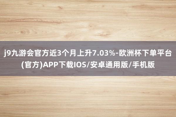 j9九游会官方近3个月上升7.03%-欧洲杯下单平台(官方)APP下载IOS/安卓通用版/手机版