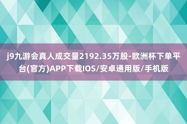 j9九游会真人成交量2192.35万股-欧洲杯下单平台(官方)APP下载IOS/安卓通用版/手机版
