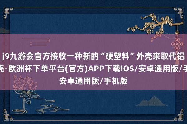 j9九游会官方接收一种新的“硬塑料”外壳来取代铝制外壳-欧洲杯下单平台(官方)APP下载IOS/安卓通用版/手机版