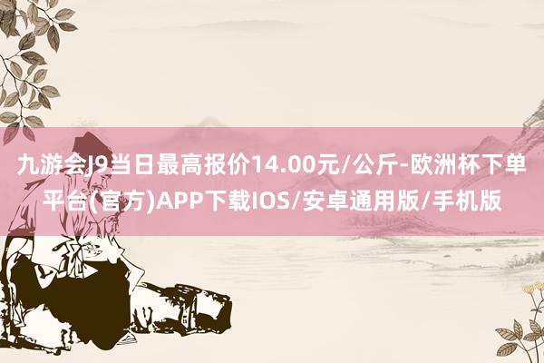 九游会J9当日最高报价14.00元/公斤-欧洲杯下单平台(官方)APP下载IOS/安卓通用版/手机版