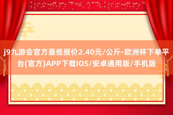 j9九游会官方最低报价2.40元/公斤-欧洲杯下单平台(官方)APP下载IOS/安卓通用版/手机版