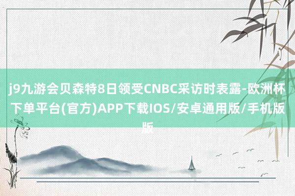 j9九游会贝森特8日领受CNBC采访时表露-欧洲杯下单平台(官方)APP下载IOS/安卓通用版/手机版