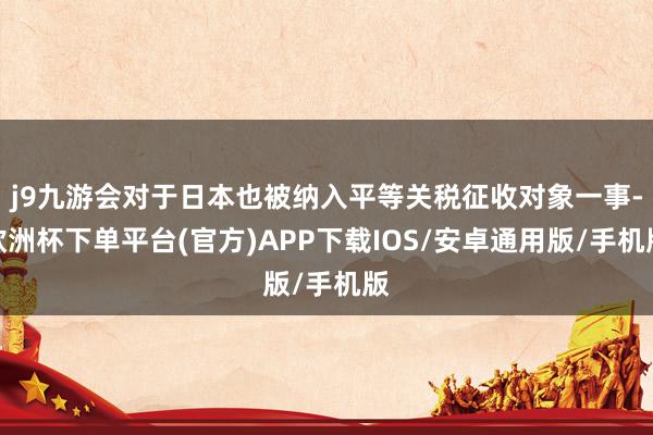j9九游会对于日本也被纳入平等关税征收对象一事-欧洲杯下单平台(官方)APP下载IOS/安卓通用版/手机版