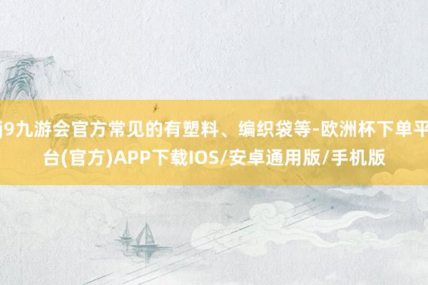 j9九游会官方常见的有塑料、编织袋等-欧洲杯下单平台(官方)APP下载IOS/安卓通用版/手机版